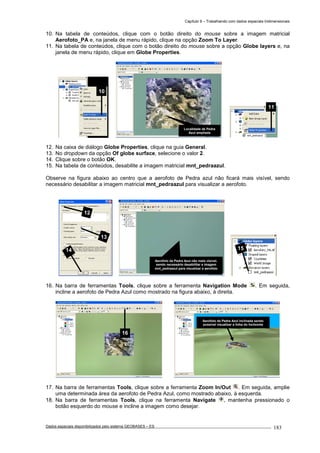 Capítulo 9 – Trabalhando com dados espaciais tridimensionais
Dados espaciais disponibilizados pelo sistema GEOBASES – ES_________________________________________________________________ . 183
10. Na tabela de conteúdos, clique com o botão direito do mouse sobre a imagem matricial
Aerofoto_PA e, na janela de menu rápido, clique na opção Zoom To Layer.
11. Na tabela de conteúdos, clique com o botão direito do mouse sobre a opção Globe layers e, na
janela de menu rápido, clique em Globe Properties.
12. Na caixa de diálogo Globe Properties, clique na guia General.
13. No dropdown da opção Of globe surface, selecione o valor 2.
14. Clique sobre o botão OK.
15. Na tabela de conteúdos, desabilite a imagem matricial mnt_pedraazul.
Observe na figura abaixo ao centro que a aerofoto de Pedra azul não ficará mais visível, sendo
necessário desabilitar a imagem matricial mnt_pedraazul para visualizar a aerofoto.
16. Na barra de ferramentas Tools, clique sobre a ferramenta Navigation Mode . Em seguida,
incline a aerofoto de Pedra Azul como mostrado na figura abaixo, à direita.
17. Na barra de ferramentas Tools, clique sobre a ferramenta Zoom In/Out . Em seguida, amplie
uma determinada área da aerofoto de Pedra Azul, como mostrado abaixo, à esquerda.
18. Na barra de ferramentas Tools, clique na ferramenta Navigate , mantenha pressionado o
botão esquerdo do mouse e incline a imagem como desejar.
Aerofoto de Pedra Azul inclinada sendo
possível visualizar a linha do horizonte
16
15
Aerofoto de Pedra Azul não mais visível,
sendo necessário desabilitar a imagem
mnt_pedraazul para visualizar a aerofoto
12
13
14
11
Localidade de Pedra
Azul ampliada
10
 