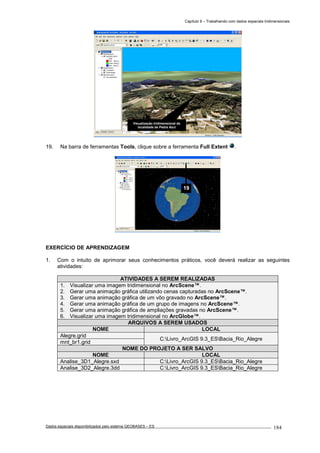 Capítulo 9 – Trabalhando com dados espaciais tridimensionais
Dados espaciais disponibilizados pelo sistema GEOBASES – ES_________________________________________________________________ . 184
19. Na barra de ferramentas Tools, clique sobre a ferramenta Full Extent .
EXERCÍCIO DE APRENDIZAGEM
1. Com o intuito de aprimorar seus conhecimentos práticos, você deverá realizar as seguintes
atividades:
ATIVIDADES A SEREM REALIZADAS
1. Visualizar uma imagem tridimensional no ArcScene™.
2. Gerar uma animação gráfica utilizando cenas capturadas no ArcScene™.
3. Gerar uma animação gráfica de um vôo gravado no ArcScene™.
4. Gerar uma animação gráfica de um grupo de imagens no ArcScene™.
5. Gerar uma animação gráfica de ampliações gravadas no ArcScene™.
6. Visualizar uma imagem tridimensional no ArcGlobe™.
ARQUIVOS A SEREM USADOS
NOME LOCAL
Alegre.grid
C:Livro_ArcGIS 9.3_ESBacia_Rio_Alegre
mnt_br1.grid
NOME DO PROJETO A SER SALVO
NOME LOCAL
Analise_3D1_Alegre.sxd C:Livro_ArcGIS 9.3_ESBacia_Rio_Alegre
Analise_3D2_Alegre.3dd C:Livro_ArcGIS 9.3_ESBacia_Rio_Alegre
19
Visualização tridimensional da
localidade de Pedra Azul
 