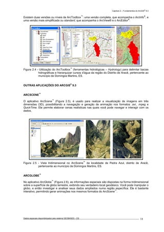 Capítulo 2 – Fundamentos do ArcGIS
®
9.3
Dados espaciais disponibilizados pelo sistema GEOBASES – ES_________________________________________________________________ . 18
Existem duas versões ou níveis de ArcToolbox
™
: uma versão completa, que acompanha o ArcInfo
®
, e
uma versão mais simplificada ou standard, que acompanha o ArcView® e o ArcEditor
®
.
Figura 2.4 - Utilização do ArcToolbox
™
(ferramentas hidrológicas – Hydrology) para delimitar bacias
hidrográficas e hierarquizar cursos d’água da região do Distrito de Aracê, pertencente ao
município de Domingos Martins, ES.
OUTRAS APLICAÇÕES DO ARCGIS
®
9.3
ARCSCENE
™
O aplicativo ArcScene
™
(Figura 2.5), é usado para realizar a visualização de imagens em três
dimensões (3D), possibilitando a navegação e geração de animação nos formatos .avi, .mpeg e
QuickTime. Ele permite elaborar cenas realísticas nas quais você pode navegar e interagir com os
dados.
Figura 2.5 - Vista tridimensional no ArcScene
™
da localidade de Pedra Azul, distrito de Aracê,
pertencente ao município de Domingos Martins, ES.
ARCGLOBE
™
No aplicativo ArcGlobe
™
(Figura 2.6), as informações espaciais são dispostas na forma tridimensional
sobre a superfície de globo terrestre, exibindo seu verdadeiro local geodésico. Você pode manipular o
globo, e então investigar e analisar seus dados ampliados numa região específica. Ele é bastante
interativo, permitindo gerar animações nos mesmos formatos do ArcScene
™
.
 