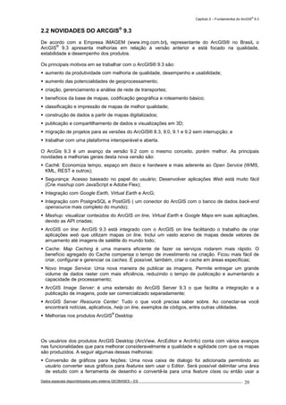 Capítulo 2 – Fundamentos do ArcGIS
®
9.3
Dados espaciais disponibilizados pelo sistema GEOBASES – ES_________________________________________________________________ . 20
2.2 NOVIDADES DO ARCGIS®
9.3
De acordo com a Empresa IMAGEM (www.img.com.br), representante do ArcGIS® no Brasil, o
ArcGIS
®
9.3 apresenta melhorias em relação à versão anterior e está focado na qualidade,
estabilidade e desempenho dos produtos.
Os principais motivos em se trabalhar com o ArcGIS® 9.3 são:
aumento da produtividade com melhoria de qualidade, desempenho e usabilidade;
aumento das potencialidades de geoprocessamento;
criação, gerenciamento e análise de rede de transportes;
benefícios da base de mapas, codificação geográfica e roteamento básico;
classificação e impressão de mapas de melhor qualidade;
construção de dados a partir de mapas digitalizados;
publicação e compartilhamento de dados e visualizações em 3D;
migração de projetos para as versões do ArcGIS® 8.3, 9.0, 9.1 e 9.2 sem interrupção; e
trabalhar com uma plataforma interoperável e aberta.
O ArcGis 9.3 é um avanço da versão 9.2 com o mesmo conceito, porém melhor. As principais
novidades e melhorias gerais desta nova versão são:
Cachê: Economiza tempo, espaço em disco e hardware e mais aderente ao Open Service (WMS,
KML, REST e outros);
Segurança: Acesso baseado no papel do usuário; Desenvolver aplicações Web está muito fácil
(Crie mashup com JavaScript e Adobe Flex);
Integração com Google Earth, Virtual Earth e ArcG;
Integração com PostgreSQL e PostGIS ( um conector do ArcGIS com o banco de dados back-end
opensource mais completo do mundo);
Mashup: visualizar conteúdos do ArcGIS on line, Virtual Earth e Google Maps em suas aplicações,
devido as API criadas;
ArcGIS on line: ArcGIS 9.3 está integrado com o ArcGIS on line facilitando o trabalho de criar
aplicações web que utilizam mapas on line. Inclui um vasto acervo de mapas desde vetores de
arruamento até imagens de satélite do mundo todo;
Cache: Map Caching é uma maneira eficiente de fazer os serviços rodarem mais rápido. O
benefício agregado do Cache compensa o tempo de investimento na criação. Ficou mais fácil de
criar, configurar e gerenciar os caches. É possível, também, criar o cache em áreas específicas;
Novo Image Service: Uma nova maneira de publicar as imagens. Permite entregar um grande
volume de dados raster com mais eficiência, reduzindo o tempo de publicação e aumentando a
capacidade de processamento;
ArcGIS Image Server: é uma extensão do ArcGIS Server 9.3 o que facilita a integração e a
publicação de imagens, pode ser comercializado separadamente;
ArcGIS Server Resource Center: Tudo o que você precisa saber sobre. Ao conectar-se você
encontrará notícias, aplicativos, help on line, exemplos de códigos, entre outras utilidades.
Melhorias nos produtos ArcGIS
®
Desktop
Os usuários dos produtos ArcGIS Desktop (ArcView, ArcEditor e ArcInfo) conta com vários avanços
nas funcionalidades que para melhorar consideravelmente a qualidade e agilidade com que os mapas
são produzidos. A seguir algumas dessas melhorias:
Conversão de gráficos para feições: Uma nova caixa de dialogo foi adicionada permitindo ao
usuário converter seus gráficos para features sem usar o Editor. Será possível delimitar uma área
de estudo com a ferramenta de desenho e convertê-la para uma feature class ou então usar a
 