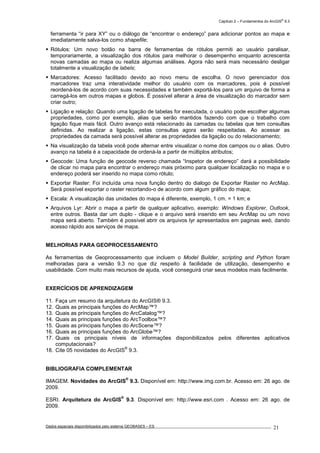 Capítulo 2 – Fundamentos do ArcGIS
®
9.3
Dados espaciais disponibilizados pelo sistema GEOBASES – ES_________________________________________________________________ . 21
ferramenta “ir para XY” ou o diálogo de “encontrar o endereço” para adicionar pontos ao mapa e
imediatamente salva-los como shapefile;
Rótulos: Um novo botão na barra de ferramentas de rótulos permiti ao usuário paralisar,
temporariamente, a visualização dos rótulos para melhorar o desempenho enquanto acrescenta
novas camadas ao mapa ou realiza algumas análises. Agora não será mais necessário desligar
totalmente a visualização de labels;
Marcadores: Acesso facilitado devido ao novo menu de escolha. O novo gerenciador dos
marcadores traz uma interatividade melhor do usuário com os marcadores, pois é possível
reordená-los de acordo com suas necessidades e também exportá-los para um arquivo de forma a
carregá-los em outros mapas e globos. É possível alterar a área de visualização do marcador sem
criar outro;
Ligação e relação: Quando uma ligação de tabelas for executada, o usuário pode escolher algumas
propriedades, como por exemplo, alias que serão mantidos fazendo com que o trabalho com
ligação fique mais fácil. Outro avanço está relacionado às camadas ou tabelas que tem consultas
definidas. Ao realizar a ligação, estas consultas agora serão respeitadas. Ao acessar as
propriedades da camada será possível alterar as propriedades da ligação ou do relacionamento;
Na visualização da tabela você pode alternar entre visualizar o nome dos campos ou o alias. Outro
avanço na tabela é a capacidade de ordená-la a partir de múltiplos atributos;
Geocode: Uma função de geocode reverso chamada “Inspetor de endereço” dará a possibilidade
de clicar no mapa para encontrar o endereço mais próximo para qualquer localização no mapa e o
endereço poderá ser inserido no mapa como rótulo;
Exportar Raster: Foi incluída uma nova função dentro do dialogo de Exportar Raster no ArcMap.
Será possível exportar o raster recortando-o de acordo com algum gráfico do mapa;
Escala: A visualização das unidades do mapa é diferente, exemplo, 1 cm. = 1 km; e
Arquivos Lyr: Abrir o mapa a partir de qualquer aplicativo, exemplo: Windows Explorer, Outlook,
entre outros. Basta dar um duplo - clique e o arquivo será inserido em seu ArcMap ou um novo
mapa será aberto. Também é possível abrir os arquivos lyr apresentados em paginas web, dando
acesso rápido aos serviços de mapa.
MELHORIAS PARA GEOPROCESSAMENTO
As ferramentas de Geoprocessamento que incluem o Model Builder, scripting and Python foram
melhoradas para a versão 9.3 no que diz respeito à facilidade de utilização, desempenho e
usabilidade. Com muito mais recursos de ajuda, você conseguirá criar seus modelos mais facilmente.
EXERCÍCIOS DE APRENDIZAGEM
11. Faça um resumo da arquitetura do ArcGIS® 9.3.
12. Quais as principais funções do ArcMap™?
13. Quais as principais funções do ArcCatalog™?
14. Quais as principais funções do ArcToolbox™?
15. Quais as principais funções do ArcScene™?
16. Quais as principais funções do ArcGlobe™?
17. Quais os principais níveis de informações disponibilizados pelos diferentes aplicativos
computacionais?
18. Cite 05 novidades do ArcGIS
®
9.3.
BIBLIOGRAFIA COMPLEMENTAR
IMAGEM. Novidades do ArcGIS
®
9.3. Disponível em: http://www.img.com.br. Acesso em: 26 ago. de
2009.
ESRI. Arquitetura do ArcGIS
®
9.3. Disponível em: http://www.esri.com . Acesso em: 26 ago. de
2009.
 