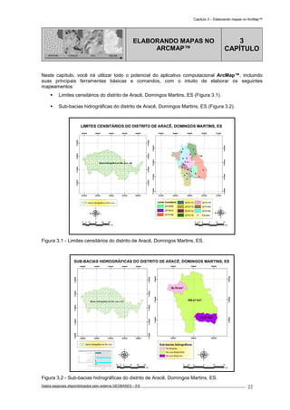 Capítulo 3 – Elaborando mapas no ArcMap™
Dados espaciais disponibilizados pelo sistema GEOBASES – ES_________________________________________________________________ . 22
PONTOS LINHAS TIN GRADE
ELABORANDO MAPAS NO
ARCMAP™
3
CAPÍTULO
Neste capítulo, você irá utilizar todo o potencial do aplicativo computacional ArcMap™, incluindo
suas principais ferramentas básicas e comandos, com o intuito de elaborar os seguintes
mapeamentos:
Limites censitários do distrito de Aracê, Domingos Martins, ES (Figura 3.1).
Sub-bacias hidrográficas do distrito de Aracê, Domingos Martins, ES (Figura 3.2).
Bacia Hidrográfica do Rio Jucu, ES
280000
280000
300000
300000
320000
320000
340000
340000
360000
360000
7720000
7720000
7740000
7740000
7760000
7760000
7780000
7780000
270000
270000
280000
280000
290000
290000
300000
300000
310000
310000
7730000
7730000
7740000
7740000
7750000
7750000
7760000
7760000
LIMITES CENSITÁRIOS DO DISTRITO DE ARACÊ, DOMINGOS MARTINS, ES
Bacia Hidrográfica do Rio Jucu Limite Censitário
3274608
3274912
3275168
3275170
3275172
3275174
3275176
3275178
3275180
3275182
Escolas
5 0 5 10 152.5
km
0 10 20 30 405
km
Figura 3.1 - Limites censitários do distrito de Aracê, Domingos Martins, ES.
Bacia Hidrográfica do Rio Jucu, ES
280000
280000
300000
300000
320000
320000
340000
340000
360000
360000
7700000
7700000
7720000
7720000
7740000
7740000
7760000
7760000
7780000
7780000
328,41 km²
42,77 km²
36,78 km²
280000
280000
290000
290000
300000
300000
7740000
7740000
7750000
7750000
7760000
7760000
SUB-BACIAS HIDROGRÁFICAS DO DISTRITO DE ARACÊ, DOMINGOS MARTINS, ES
Bacia Hidrográfica do Rio Jucu Sub-bacias hidrográficas
Rio Barcelos
Rio Jucu Braço Norte
Rio Jucu Braço Sul
10 0 10 20 305
km
5 0 5 10 152,5
km
Figura 3.2 - Sub-bacias hidrográficas do distrito de Aracê, Domingos Martins, ES.
 