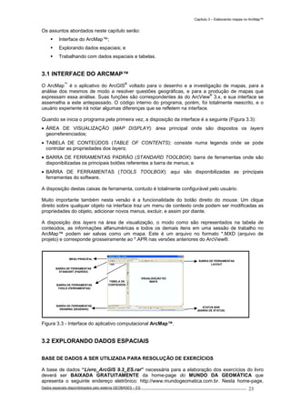 Capítulo 3 – Elaborando mapas no ArcMap™
Dados espaciais disponibilizados pelo sistema GEOBASES – ES_________________________________________________________________ . 23
Os assuntos abordados neste capítulo serão:
Interface do ArcMap™;
Explorando dados espaciais; e
Trabalhando com dados espaciais e tabelas.
3.1 INTERFACE DO ARCMAP™
O ArcMap
™
é o aplicativo do ArcGIS
®
voltado para o desenho e a investigação de mapas, para a
análise dos mesmos de modo a resolver questões geográficas, e para a produção de mapas que
expressam essa análise. Suas funções são correspondentes às do ArcView
®
3.x, e sua interface se
assemelha a este antepassado. O código interno do programa, porém, foi totalmente reescrito, e o
usuário experiente irá notar algumas diferenças que se refletem na interface.
Quando se inicia o programa pela primeira vez, a disposição da interface é a seguinte (Figura 3.3):
• ÁREA DE VISUALIZAÇÃO (MAP DISPLAY): área principal onde são dispostos os layers
georreferenciados;
• TABELA DE CONTEÚDOS (TABLE OF CONTENTS): consiste numa legenda onde se pode
controlar as propriedades dos layers;
• BARRA DE FERRAMENTAS PADRÃO (STANDARD TOOLBOX): barra de ferramentas onde são
disponibilizadas os principais botões referentes a barra de menus; e
• BARRA DE FERRAMENTAS (TOOLS TOOLBOX): aqui são disponibilizadas as principais
ferramentas do software.
A disposição destas caixas de ferramenta, contudo é totalmente configurável pelo usuário.
Muito importante também nesta versão é a funcionalidade do botão direito do mouse. Um clique
direito sobre qualquer objeto na interface traz um menu de contexto onde podem ser modificadas as
propriedades do objeto, adicionar novos menus, excluir, e assim por diante.
A disposição dos layers na área de visualização, o modo como são representados na tabela de
conteúdos, as informações alfanuméricas e todos os demais itens em uma sessão de trabalho no
ArcMap™ podem ser salvas como um mapa. Este é um arquivo no formato *.MXD (arquivo de
projeto) e corresponde grosseiramente ao *.APR nas versões anteriores do ArcView®.
Figura 3.3 - Interface do aplicativo computacional ArcMap™.
3.2 EXPLORANDO DADOS ESPACIAIS
BASE DE DADOS A SER UTILIZADA PARA RESOLUÇÃO DE EXERCÍCIOS
A base de dados “Livro_ArcGIS 9.3_ES.rar” necessária para a elaboração dos exercícios do livro
deverá ser BAIXADA GRATUITAMENTE da home-page do MUNDO DA GEOMÁTICA que
apresenta o seguinte endereço eletrônico: http://www.mundogeomatica.com.br. Nesta home-page,
BARRA DE FERRAMENTAS
LAYOUT
STATUS BAR
(BARRA DE STATUS)
MENU PRINCIPAL
BARRA DE FERRAMENTAS
STANDART (PADRÃO)
BARRA DE FERRAMENTAS
TOOLS (FERRAMENTAS)
BARRA DE FERRAMENTAS
DRAWING (DESENHO)
VISUALIZAÇÃO DO
MAPATABELA DE
CONTEÚDOS
 