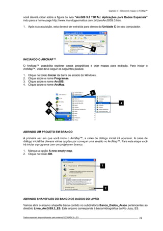 Capítulo 3 – Elaborando mapas no ArcMap™
Dados espaciais disponibilizados pelo sistema GEOBASES – ES_________________________________________________________________ . 24
você deverá clicar sobre a figura do livro “ArcGIS 9.3 TOTAL: Aplicações para Dados Espaciais”
indo para a home-page http://www.mundogeomatica.com.br/LivroArcGIS9.3.htm.
1. Após sua aquisição, esta deverá ser extraída para dentro da Unidade C de seu computador.
INICIANDO O ARCMAP™
O ArcMap™ possibilita explorar dados geográficos e criar mapas para exibição. Para iniciar o
ArcMap™, você deve seguir os seguintes passos:
1. Clique no botão Iniciar da barra de estado do Windows.
2. Clique sobre o nome Programas.
3. Clique sobre o nome ArcGIS.
4. Clique sobre o nome ArcMap.
ABRINDO UM PROJETO EM BRANCO
A primeira vez em que você inicia o ArcMap™, a caixa de diálogo inicial irá aparecer. A caixa de
diálogo inicial lhe oferece várias opções por começar uma sessão no ArcMap™. Para esta etapa você
irá iniciar o programa com um projeto em branco.
1. Marque a opção A new empty map.
2. Clique no botão OK.
ABRINDO SHAPEFILES DO BANCO DE DADOS DO LIVRO
Vamos abrir o arquivo shapefile bacia contido no subdiretório Banco_Dados_Arace pertencentes ao
diretório Livro_ArcGIS9.3_ES. Este arquivo corresponde à bacia hidrográfica do Rio Jucu, ES.
1
2 4
1
3
1
2
 
