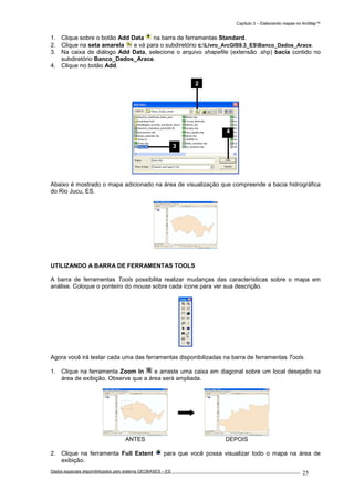 Capítulo 3 – Elaborando mapas no ArcMap™
Dados espaciais disponibilizados pelo sistema GEOBASES – ES_________________________________________________________________ . 25
1. Clique sobre o botão Add Data na barra de ferramentas Standard.
2. Clique na seta amarela e vá para o subdiretório c:Livro_ArcGIS9.3_ESBanco_Dados_Arace.
3. Na caixa de diálogo Add Data, selecione o arquivo shapefile (extensão .shp) bacia contido no
subdiretório Banco_Dados_Arace.
4. Clique no botão Add.
Abaixo é mostrado o mapa adicionado na área de visualização que compreende a bacia hidrográfica
do Rio Jucu, ES.
UTILIZANDO A BARRA DE FERRAMENTAS TOOLS
A barra de ferramentas Tools possibilita realizar mudanças das características sobre o mapa em
análise. Coloque o ponteiro do mouse sobre cada ícone para ver sua descrição.
Agora você irá testar cada uma das ferramentas disponibilizadas na barra de ferramentas Tools.
1. Clique na ferramenta Zoom In e arraste uma caixa em diagonal sobre um local desejado na
área de exibição. Observe que a área será ampliada.
ANTES DEPOIS
2. Clique na ferramenta Full Extent para que você possa visualizar todo o mapa na área de
exibição.
2
3
4
 