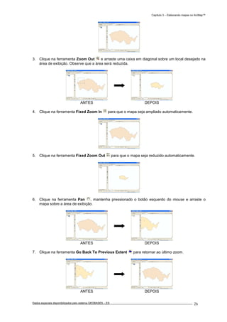 Capítulo 3 – Elaborando mapas no ArcMap™
Dados espaciais disponibilizados pelo sistema GEOBASES – ES_________________________________________________________________ . 26
3. Clique na ferramenta Zoom Out e arraste uma caixa em diagonal sobre um local desejado na
área de exibição. Observe que a área será reduzida.
ANTES DEPOIS
4. Clique na ferramenta Fixed Zoom In para que o mapa seja ampliado automaticamente.
5. Clique na ferramenta Fixed Zoom Out para que o mapa seja reduzido automaticamente.
6. Clique na ferramenta Pan , mantenha pressionado o botão esquerdo do mouse e arraste o
mapa sobre a área de exibição.
ANTES DEPOIS
7. Clique na ferramenta Go Back To Previous Extent para retornar ao último zoom.
ANTES DEPOIS
 