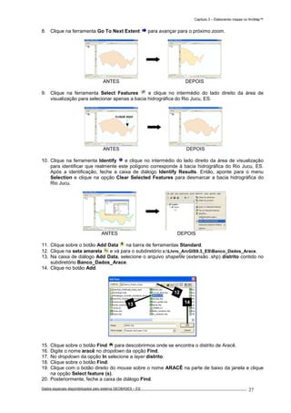 Capítulo 3 – Elaborando mapas no ArcMap™
Dados espaciais disponibilizados pelo sistema GEOBASES – ES_________________________________________________________________ . 27
8. Clique na ferramenta Go To Next Extent para avançar para o próximo zoom.
ANTES DEPOIS
9. Clique na ferramenta Select Features e clique no intermédio do lado direito da área de
visualização para selecionar apenas a bacia hidrográfica do Rio Jucu, ES.
ANTES DEPOIS
10. Clique na ferramenta Identify e clique no intermédio do lado direito da área de visualização
para identificar que realmente este polígono corresponde à bacia hidrográfica do Rio Jucu, ES.
Após a identificação, feche a caixa de diálogo Identify Results. Então, aponte para o menu
Selection e clique na opção Clear Selected Features para desmarcar a bacia hidrográfica do
Rio Jucu.
ANTES DEPOIS
11. Clique sobre o botão Add Data na barra de ferramentas Standard.
12. Clique na seta amarela e vá para o subdiretório c:Livro_ArcGIS9.3_ESBanco_Dados_Arace.
13. Na caixa de diálogo Add Data, selecione o arquivo shapefile (extensão .shp) distrito contido no
subdiretório Banco_Dados_Arace.
14. Clique no botão Add.
15. Clique sobre o botão Find para descobrirmos onde se encontra o distrito de Aracê.
16. Digite o nome aracê no dropdown da opção Find.
17. No dropdown da opção In selecione a layer distrito.
18. Clique sobre o botão Find.
19. Clique com o botão direito do mouse sobre o nome ARACÊ na parte de baixo da janela e clique
na opção Select feature (s).
20. Posteriormente, feche a caixa de diálogo Find.
12
13 14
CLIQUE AQUI
 