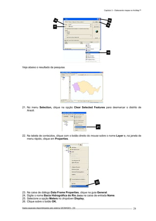 Capítulo 3 – Elaborando mapas no ArcMap™
Dados espaciais disponibilizados pelo sistema GEOBASES – ES_________________________________________________________________ . 28
Veja abaixo o resultado da pesquisa.
21. No menu Selection, clique na opção Clear Selected Features para desmarcar o distrito de
Aracê.
22. Na tabela de conteúdos, clique com o botão direito do mouse sobre o nome Layer e, na janela de
menu rápido, clique em Properties.
23. Na caixa de diálogo Data Frame Properties, clique na guia General.
24. Digite o nome Bacia Hidrográfica do Rio Jucu na caixa de entrada Name.
25. Selecione a opção Meters no dropdown Display.
26. Clique sobre o botão OK.
22
21
16
17
18
19
20
 