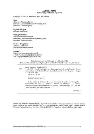 Dados espaciais disponibilizados pelo sistema GEOBASES – ES_________________________________________________________________ . II
ArcGIS 9.3 TOTAL
Aplicações para Dados Espaciais
Copyright © 2010, Dr. Alexandre Rosa dos Santos
Capa
Alexandre Rosa dos Santos
Franciane Lousada Rubini de Oliveira Louzada
Fernando Coelho Eugenio
Revisão Técnica
Jéferson Luiz Ferrari
Produção Gráfica
Alexandre Rosa dos Santos
Franciane Lousada Rubini de Oliveira Louzada
Fernando Coelho Eugenio
Revisão Ortográfica
Jéferson Luiz Ferrari
Alexandre Rosa dos Santos
Contato
http://www.mundogeomatica.com.br
e-mail: mundogeomatica@yahoo.com.br
Tel.: (28) 3552 8632 ou (28) 9926-0262
TODOS OS DIREITOS RESERVADOS – É proibida a reprodução, salvo pequenos trechos, mencionado-se a
fonte. A violação dos direitos autorais (Lei n
o
9.610/98) é crime (art. 184 do Código Penal). Depósito legal na
Biblioteca Nacional, conforme Decreto n
o
1.825, de 20/12/1907. Respeite os autores: não faça cópia ilegal.
Dados Internacionais de Catalogação-na-publicação (CIP)
(Biblioteca Setorial de Ciências Agrárias, Universidade Federal do Espírito Santo, ES, Brasil)
Santos, Alexandre Rosa dos, 1974-
S237a ARCGIS 9.3 total : aplicações para dados espaciais / Alexandre Rosa dos Santos,
Franciane Lousada Rubini de Oliveira Louzada, Fernando Coelho Eugênio. – Alegre,
ES : CAUFES, 2010.
184 p. : il. ; 30 cm.
ISBN 978-85-61890-07-0
1. Geomática. 2. Sistemas de coleta automática de dados. 3. Cartografia –
Processamento de dados. 4. Geografia – Serviços de informação. I. Louzada,
Franciane Lousada Rubini de Oliveira. II. Eugênio, Fernando Coelho. III. Título. IV.
Título: Aplicações para dados espaciais.
CDU: 528.4
 