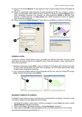 Capítulo 3 – Elaborando mapas no ArcMap™
Dados espaciais disponibilizados pelo sistema GEOBASES – ES_________________________________________________________________ . 29
27. Clique na ferramenta Measure para podermos medir a largura média da bacia hidrográfica do
Rio Jucu.
28. Clique na extremidade média esquerda da bacia hidrográfica do Rio Jucu, arraste o mouse e
clique na extremidade média direita da bacia. Verifique na janela do comando Measure que a
bacia hidrográfica apresenta uma extensão de aproximadamente 90.000 m (90 km). Para
terminar a medida basta dar um clique duplo com o botão esquerdo do mouse em qualquer
lugar da área de visualização.
29. Clique na ferramenta Select Elements para voltar à normalidade ou selecionar elementos.
EXIBINDO LAYERS
A tabela de conteúdo mostra todas as layers que podem ser exibidas. Para exibir uma layer, basta
clicar dentro da caixa ao lado de seu respectivo nome. Para não visualizar a layer, basta clicar na
caixa antes selecionada.
1. Mantenha pressionada a tecla CTRL e clique no símbolo de qualquer layer. Observe que todas
as layers serão desmarcadas não sendo mais visualizadas. Se você repetir este processo todas
as layers serão visualizadas novamente.
2. Com o intuito de visualizar apenas a bacia hidrográfica do Rio Jucu, clique no símbolo da layer
bacia, deixando desmarcada a layer distrito.
MUDANDO O SÍMBOLO DE EXIBIÇÃO
O ArcMap™ deixa mudar as cores e símbolos para as características de exibição. Você pode mudar
o símbolo de polígono da layer bacia para outro símbolo.
1. Na tabela de conteúdo, clique sobre o símbolo de polígono da layer bacia para exibir a janela
Symbol Selector (Seleção de Símbolo).
2. Role a barra rolagem vertical até encontrar o símbolo Grassland, clicando-o.
3. Clique sobre o botão OK. A bacia hidrográfica do Rio Jucu será mostrada com o novo símbolo.
1 2
28
27
23
25
26
24
 