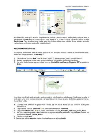 Capítulo 3 – Elaborando mapas no ArcMap™
Dados espaciais disponibilizados pelo sistema GEOBASES – ES_________________________________________________________________ . 30
Você também pode abrir a caixa de diálogo de símbolo clicando com o botão direito sobre a layer e
escolhendo Properties no menu rápido que aparece e, posteriormente, clicando sobre a guia
Symbology. Para simplesmente mudar a cor do símbolo, clique com o botão direito sobre o símbolo
na tabela de conteúdos para exibir a paleta de cor.
ADICIONANDO GRÁFICOS
Você pode acrescentar texto e outros gráficos à sua exibição usando a barra de ferramentas Draw,
localizada na parte inferior do ArcMap™.
1. Clique sobre o botão New Text (Novo Texto). O ponteiro muda para o formato de cruz.
2. Mova o ponteiro de mouse para o centro da bacia hidrográfica do Rio Jucu e clique.
3. Na caixa de texto que aparece, digite o nome “Bacia Hidrográfica do Rio Jucu, ES” e pressione
Enter.
Uma linha pontilhada azul cercará o texto, enquanto o texto estiver selecionado. Você pode arrastar o
texto para uma nova posição clicando e arrastando com o mouse a caixa de texto e, posteriormente,
liberando o botão.
4. Quando você terminar de posicionar o texto, dê um clique duplo fora da caixa de texto para
desmarcá-la.
5. Clique sobre o botão Add Data na barra de ferramentas Standard.
6. Clique na seta amarela e vá para o subdiretório c:Livro_ArcGIS9.3_ESBanco_Dados_Arace.
7. Na caixa de diálogo Add Data, selecione o arquivo shapefile (extensão .shp) escolas contido no
subdiretório Banco_Dados_Arace.
8. Clique no botão Add.
9. Desmarque a layer escolas, deixando ativada apenas a layer bacia.
3
1
2
3
1
 