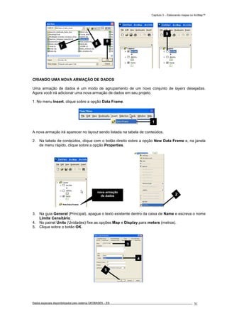 Capítulo 3 – Elaborando mapas no ArcMap™
Dados espaciais disponibilizados pelo sistema GEOBASES – ES_________________________________________________________________ . 31
CRIANDO UMA NOVA ARMAÇÃO DE DADOS
Uma armação de dados é um modo de agrupamento de um novo conjunto de layers desejadas.
Agora você irá adicionar uma nova armação de dados em seu projeto.
1. No menu Insert, clique sobre a opção Data Frame.
A nova armação irá aparecer no layout sendo listada na tabela de conteúdos.
2. Na tabela de conteúdos, clique com o botão direito sobre a opção New Data Frame e, na janela
de menu rápido, clique sobre a opção Properties.
3. Na guia General (Principal), apague o texto existente dentro da caixa de Name e escreva o nome
Limite Censitário.
4. No painel Units (Unidades) fixe as opções Map e Display para meters (metros).
5. Clique sobre o botão OK.
1
nova armação
de dados 2
9
5
4
3
6
7
8
 