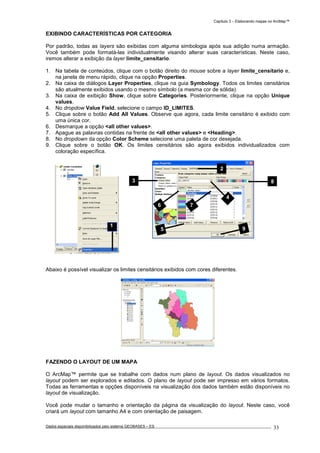Capítulo 3 – Elaborando mapas no ArcMap™
Dados espaciais disponibilizados pelo sistema GEOBASES – ES_________________________________________________________________ . 33
EXIBINDO CARACTERÍSTICAS POR CATEGORIA
Por padrão, todas as layers são exibidas com alguma simbologia após sua adição numa armação.
Você também pode formatá-las individualmente visando alterar suas características. Neste caso,
iremos alterar a exibição da layer limite_censitario.
1. Na tabela de conteúdos, clique com o botão direito do mouse sobre a layer limite_censitario e,
na janela de menu rápido, clique na opção Properties.
2. Na caixa de diálogos Layer Properties, clique na guia Symbology. Todos os limites censitários
são atualmente exibidos usando o mesmo símbolo (a mesma cor de sólida).
3. Na caixa de exibição Show, clique sobre Categories. Posteriormente, clique na opção Unique
values.
4. No dropdow Value Field, selecione o campo ID_LIMITES.
5. Clique sobre o botão Add All Values. Observe que agora, cada limite censitário é exibido com
uma única cor.
6. Desmarque a opção <all other values>.
7. Apague as palavras contidas na frente de <all other values> e <Heading>.
8. No dropdown da opção Color Scheme selecione uma paleta de cor desejada.
9. Clique sobre o botão OK. Os limites censitários são agora exibidos individualizados com
coloração específica.
Abaixo é possível visualizar os limites censitários exibidos com cores diferentes.
FAZENDO O LAYOUT DE UM MAPA
O ArcMap™ permite que se trabalhe com dados num plano de layout. Os dados visualizados no
layout podem ser explorados e editados. O plano de layout pode ser impresso em vários formatos.
Todas as ferramentas e opções disponíveis na visualização dos dados também estão disponíveis no
layout de visualização.
Você pode mudar o tamanho e orientação da página da visualização do layout. Neste caso, você
criará um layout com tamanho A4 e com orientação de paisagem.
2
3 8
4
95
6 7
1
 