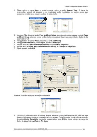 Capítulo 3 – Elaborando mapas no ArcMap™
Dados espaciais disponibilizados pelo sistema GEOBASES – ES_________________________________________________________________ . 34
1. Clique sobre o menu View e, posteriormente, sobre a opção Layout View. A barra de
ferramentas Layout irá aparecer e as mudanças serão mostradas na página layout que
apresenta uma barra de rolagem vertical do lado direito.
2. No menu File, clique na opção Page and Print Setup. Você também pode acessar a opção Page
and Print Setup, clicando com o botão direito em qualquer lugar nas proximidades da borda da
página do layout.
3. Na opção size do painel Paper, escolha A4 (210 X 297 mm).
4. Na opção Orientation do painel Paper, escolha Landscape.
5. Marque a opção Use Printer Paper Settings do painel Map Page Size.
6. Marque a opção Scale Map Elements Proportionally to Changes in Page Size.
7. Clique sobre o botão OK.
Abaixo é mostrada a página layout já configurada.
8. Utilizando o botão esquerdo do mouse, arraste, aumente e diminua suas armações para que elas
fiquem próximas ao esquema mostrado na figura abaixo. Posteriormente, clique sobre a armação
de dados Limite Censitário, mantenha pressionada a tecla Shift e clique sobre a armação de
dados da bacia hidrográfica do Rio Jucu.
3
4
6 7
5
2
1
 