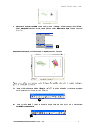 Capítulo 3 – Elaborando mapas no ArcMap™
Dados espaciais disponibilizados pelo sistema GEOBASES – ES_________________________________________________________________ . 35
9. Na barra de ferramentas Draw, clique sobre o botão Drawing e, posteriormente, clique sobre a
opção Distribute (distribuir). Então clique sobre a opção Make Same Size (Manter o mesmo
tamanho).
Ambas as armações de dados encontram-se agora do mesmo tamanho.
Agora vamos aplicar zoom sobre a página de layout. Por padrão, o tamanho de mapa é fixado para
que você possa vê-lo como todo.
10. Clique na ferramenta de layout Zoom to 100% . A página é exibida no tamanho impresso
normal para que você possa ver mais detalhes.
11. Clique no botão Pan (mão) e arraste o mapa para que você possa ver o nome bacia
hidrográfica do Rio Jucu.
9
11
10
 