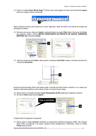 Capítulo 3 – Elaborando mapas no ArcMap™
Dados espaciais disponibilizados pelo sistema GEOBASES – ES_________________________________________________________________ . 36
12. Clique no botão Zoom Whole Page (Zoom para toda página) da barra de ferramenta Layout
para ver a página inteira novamente.
Agora estamos prontos para inserirmos o título, legendas, setas de Norte e as barras de escala nas
armações de dados.
13. Na barra de menus, clique em Insert e posteriormente na opção Title (título). Na caixa de diálogo
que aparece, digite o título LIMITES CENSITÁRIOS DO DISTRITO DE ARACÊ, DOMINGOS
MARTINS, ES e pressione Enter.
14. Na barra de ferramenta Draw, clique sobre o dropdown Font Size e altere o tamanho da fonte do
texto para 20 pontos.
Na barra de ferramentas Draw você pode mudar o formato de textos (fonte, tamanho, cor, e assim por
diante) e elementos gráficos como caixas, linhas e círculos de seu mapa.
15. Clique sobre a armação de dados bacia hidrográfica do Rio Jucu para realçá-la e ativá-la.
16. No menu Insert clique sobre Legend.
O gerenciador de legenda irá aparecer.
17. Clique sobre o botão Avançar aceitando os parâmetros padrões de legenda (OBS: não coloque
título (Title) na legenda e se quiser coloque fundo (background). Finalmente, clique no botão
Finish para terminar.
16
14
12
13
Veja o resultado
 