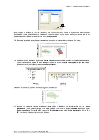 Capítulo 3 – Elaborando mapas no ArcMap™
Dados espaciais disponibilizados pelo sistema GEOBASES – ES_________________________________________________________________ . 37
Por padrão, o ArcMap™ coloca a legenda na página incluindo todas as layers que são exibidas
atualmente. Você pode modificar a legenda clicando com o botão direito do mouse sobre ela e, na
janela de menu rápido, clicando sobre a opção Properties.
18. Clique e arraste a legenda para abaixo da armação da bacia hidrográfica do Rio Jucu.
19. Observe que o nome da legenda é bacia, não sendo satisfatório. Então, na tabela de conteúdos,
clique lentamente sobre a layer bacia e digite o nome Bacia Hidrográfica do Rio Jucu.
Posteriormente, remova as layers escolas e distrito.
ANTES DEPOIS
Observe abaixo que agora o nome da legenda foi alterado.
20. Repita os mesmos passos anteriores para inserir a legenda da armação de dados Limite
Censitário, com a exceção de que você deverá posicionar a layer escolas abaixo da layer
limite_censitario (letras A e B) e escolher 3 colunas para a layer limite_censitario (letras C e
D), mantendo o esquema mostrado abaixo.
17
 