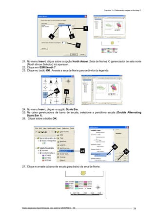 Capítulo 3 – Elaborando mapas no ArcMap™
Dados espaciais disponibilizados pelo sistema GEOBASES – ES_________________________________________________________________ . 38
21. No menu Insert, clique sobre a opção North Arrow (Seta de Norte). O gerenciador de seta norte
(North Arrow Selector) irá aparecer.
22. Clique em ESRI North 7.
23. Clique no botão OK. Arraste a seta de Norte para a direita da legenda.
24. No menu Insert, clique na opção Scale Bar.
25. Na caixa gerenciadora de barra de escala, selecione a penúltima escala (Double Alternating
Scale Bar 1).
26. Clique sobre o botão OK.
27. Clique e arraste a barra de escala para baixo da seta de Norte.
25
26
5
CA
B
D
24
22
23
 