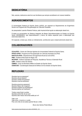 Dados espaciais disponibilizados pelo sistema GEOBASES – ES_________________________________________________________________ . III
DEDICATÓRIA
Nós, autores, dedicamos este livro aos familiares que sempre acreditaram em nossos trabalhos.
AGRADECIMENTOS
À Universidade Federal do Espírito Santo (UFES), em especial ao Departamento de Engenharia
Rural e ao Programa de Pós-graduação em Ciências Florestais.
Ao pesquisador Leandro Roberto Feitoza, pela imprescindível ajuda na elaboração deste livro.
À todos os conveniados do Sistema Integrado de Bases Georreferenciadas do Estado do Espírito
Santo (GEOBASES), que disponibilizaram o banco de dados espaciais para a elaboração dos
exercícios deste livro.
Em especial, a todos que, direta ou indiretamente, contribuíram para o desenvolvimento deste livro.
COLABORADORES
CCA-UFES – Centro de Ciências Agrárias da Universidade Federal do Espírito Santo.
PPGCF-UFES - Programa de Pós-graduação em Ciências Florestais da UFES.
ERU/CCA-UFES - Departamento de Engenharia Rural do CCA-UFES.
PMA - Prefeitura Municipal de Alegre, ES.
INCAPER - Instituto Capixaba de Pesquisa, Assistência Técnica e Extensão Rural.
IJSN - Instituto Jones dos Santos.
CBMES - Corpo de Bombeiro Militar do Estado do Espírito Santo.
CEDEC/ES - Coordenação Estadual de Defesa Civil do Estado do Espírito Santo.
REFLEXÃO
Quantas luas se passaram!
Quantos sóis já raiaram!
Quantos verões bronzearam!
Quantos invernos esfriaram!
Quantos governos passaram!
Quantos ideais não vingaram!
Quantos projetos se arquitetaram!
Quantos planos se frustraram!
Tantas vozes foram ouvidas
Quantas ainda hão de se ouvir
Quantos dias nessa vida ainda estão por vir!
Vale o sol
Vale a lua, o inverno e o verão
Pois uma vida só se acaba quando fita-se o chão.
Bruno dos Santos Prado Moura
 