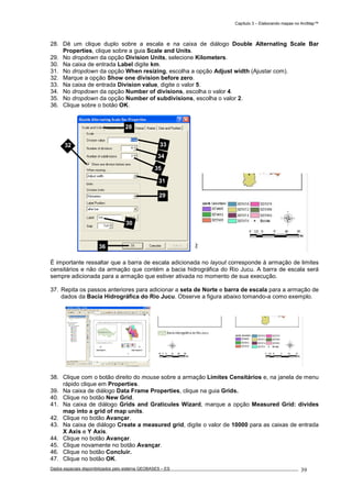 Capítulo 3 – Elaborando mapas no ArcMap™
Dados espaciais disponibilizados pelo sistema GEOBASES – ES_________________________________________________________________ . 39
28. Dê um clique duplo sobre a escala e na caixa de diálogo Double Alternating Scale Bar
Properties, clique sobre a guia Scale and Units.
29. No dropdown da opção Division Units, selecione Kilometers.
30. Na caixa de entrada Label digite km.
31. No dropdown da opção When resizing, escolha a opção Adjust width (Ajustar com).
32. Marque a opção Show one division before zero.
33. Na caixa de entrada Division value, digite o valor 5.
34. No dropdown da opção Number of divisions, escolha o valor 4.
35. No dropdown da opção Number of subdivisions, escolha o valor 2.
36. Clique sobre o botão OK.
É importante ressaltar que a barra de escala adicionada no layout corresponde à armação de limites
censitários e não da armação que contém a bacia hidrográfica do Rio Jucu. A barra de escala será
sempre adicionada para a armação que estiver ativada no momento de sua execução.
37. Repita os passos anteriores para adicionar a seta de Norte e barra de escala para a armação de
dados da Bacia Hidrográfica do Rio Jucu. Observe a figura abaixo tomando-a como exemplo.
38. Clique com o botão direito do mouse sobre a armação Limites Censitários e, na janela de menu
rápido clique em Properties.
39. Na caixa de diálogo Data Frame Properties, clique na guia Grids.
40. Clique no botão New Grid.
41. Na caixa de diálogo Grids and Graticules Wizard, marque a opção Measured Grid: divides
map into a grid of map units.
42. Clique no botão Avançar.
43. Na caixa de diálogo Create a measured grid, digite o valor de 10000 para as caixas de entrada
X Axis e Y Axis.
44. Clique no botão Avançar.
45. Clique novamente no botão Avançar.
46. Clique no botão Concluir.
47. Clique no botão OK.
28
29
30
31
32 33
34
35
36
 
