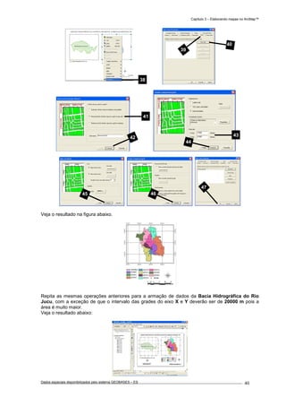 Capítulo 3 – Elaborando mapas no ArcMap™
Dados espaciais disponibilizados pelo sistema GEOBASES – ES_________________________________________________________________ . 40
Veja o resultado na figura abaixo.
Repita as mesmas operações anteriores para a armação de dados da Bacia Hidrográfica do Rio
Jucu, com a exceção de que o intervalo das grades do eixo X e Y deverão ser de 20000 m pois a
área é muito maior.
Veja o resultado abaixo:
38
41
42
47
39
40
43
44
45 46
 