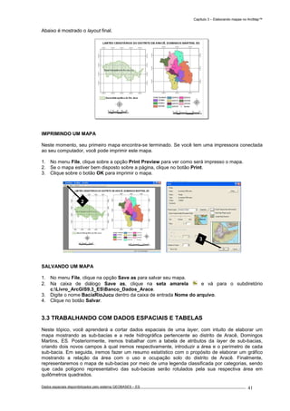 Capítulo 3 – Elaborando mapas no ArcMap™
Dados espaciais disponibilizados pelo sistema GEOBASES – ES_________________________________________________________________ . 41
Abaixo é mostrado o layout final.
IMPRIMINDO UM MAPA
Neste momento, seu primeiro mapa encontra-se terminado. Se você tem uma impressora conectada
ao seu computador, você pode imprimir este mapa.
1. No menu File, clique sobre a opção Print Preview para ver como será impresso o mapa.
2. Se o mapa estiver bem disposto sobre a página, clique no botão Print.
3. Clique sobre o botão OK para imprimir o mapa.
SALVANDO UM MAPA
1. No menu File, clique na opção Save as para salvar seu mapa.
2. Na caixa de diálogo Save as, clique na seta amarela e vá para o subdiretório
c:Livro_ArcGIS9.3_ESBanco_Dados_Arace.
3. Digite o nome BaciaRioJucu dentro da caixa de entrada Nome do arquivo.
4. Clique no botão Salvar.
3.3 TRABALHANDO COM DADOS ESPACIAIS E TABELAS
Neste tópico, você aprenderá a cortar dados espaciais de uma layer, com intuito de elaborar um
mapa mostrando as sub-bacias e a rede hidrográfica pertencente ao distrito de Aracê, Domingos
Martins, ES. Posteriormente, iremos trabalhar com a tabela de atributos da layer de sub-bacias,
criando dois novos campos à qual iremos respectivamente, introduzir a área e o perímetro de cada
sub-bacia. Em seguida, iremos fazer um resumo estatístico com o propósito de elaborar um gráfico
mostrando a relação da área com o uso e ocupação solo do distrito de Aracê. Finalmente,
representaremos o mapa de sub-bacias por meio de uma legenda classificada por categorias, sendo
que cada polígono representativo das sub-bacias serão rotulados pela sua respectiva área em
quilômetros quadrados.
2
3
 