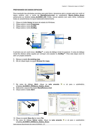 Capítulo 3 – Elaborando mapas no ArcMap™
Dados espaciais disponibilizados pelo sistema GEOBASES – ES_________________________________________________________________ . 42
PREPARANDO OS DADOS ESPACIAIS
Para resolução das atividades previstas para este tópico, deveremos abrir o projeto salvo por você no
tópico anterior com o nome de BaciaRioJucu.mxd no subdiretório Banco_Dados_Arace
pertencente ao diretório Livro_ArcGIS9.3_ES. Então, iremos salvá-lo com outro nome, mantendo
todas as características do layout elaborado anteriormente.
1. Clique no botão Iniciar da barra de estado do Windows.
2. Clique sobre o nome Programas.
3. Clique sobre o nome ArcGIS.
4. Clique sobre o nome ArcMap.
A primeira vez em você inicia o ArcMap™, a caixa de diálogo inicial irá aparecer. A caixa de diálogo
inicial lhe oferece várias opções por começar uma sessão no ArcMap™. Para esta etapa você irá
abrir um projeto existente.
5. Marque a opção An existing map.
6. Dê um clique duplo na opção Browse for maps.
7. Na caixa de diálogo Abrir, clique na seta amarela e vá para o subdiretório
c:Livro_ArcGIS9.3_ESBanco_Dados_Arace.
8. Selecione o arquivo de projeto BaciaRioJucu.mxd.
9. Clique sobre o botão Abrir.
10. Clique na opção Save As do menu File.
11. Na caixa de diálogo Salvar como, clique na seta amarela e vá para o subdiretório
c:Livro_ArcGIS9.3_ESBanco_Dados_Arace.
5
6
7
8
9
2 4
3
1
 