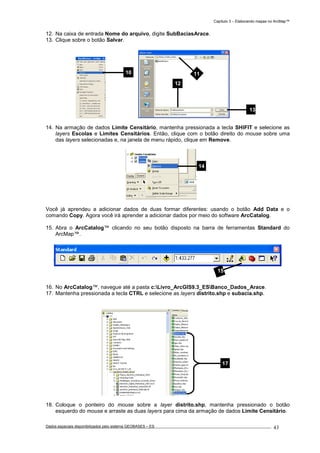 Capítulo 3 – Elaborando mapas no ArcMap™
Dados espaciais disponibilizados pelo sistema GEOBASES – ES_________________________________________________________________ . 43
12. Na caixa de entrada Nome do arquivo, digite SubBaciasArace.
13. Clique sobre o botão Salvar.
14. Na armação de dados Limite Censitário, mantenha pressionada a tecla SHIFIT e selecione as
layers Escolas e Limites Censitários. Então, clique com o botão direito do mouse sobre uma
das layers selecionadas e, na janela de menu rápido, clique em Remove.
Você já aprendeu a adicionar dados de duas formar diferentes: usando o botão Add Data e o
comando Copy. Agora você irá aprender a adicionar dados por meio do software ArcCatalog.
15. Abra o ArcCatalog™ clicando no seu botão disposto na barra de ferramentas Standard do
ArcMap™.
16. No ArcCatalog™, navegue até a pasta c:Livro_ArcGIS9.3_ESBanco_Dados_Arace.
17. Mantenha pressionada a tecla CTRL e selecione as layers distrito.shp e subacia.shp.
18. Coloque o ponteiro do mouse sobre a layer distrito.shp, mantenha pressionado o botão
esquerdo do mouse e arraste as duas layers para cima da armação de dados Limite Censitário.
14
15
10 11
12
13
17
 
