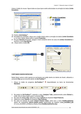 Capítulo 3 – Elaborando mapas no ArcMap™
Dados espaciais disponibilizados pelo sistema GEOBASES – ES_________________________________________________________________ . 44
Libere o botão do mouse. Agora todas as duas layers serão adicionadas na armação de dados Limite
Censitário.
19. Feche o ArcCatalog™.
20. Na tabela de conteúdos, clique com o botão direito sobre a armação de dados Limite Censitário
e, no menu rápido, clique sobre a opção Properties.
21. Na guia General (Principal), apague o texto existente dentro da caixa de Limites Censitários e
escreva o nome Sub Bacias.
22. Clique sobre o botão OK.
CORTANDO DADOS ESPACIAIS
Neste tópico vamos cortar apenas as sub-bacias que estão dentro do distrito de Aracê, utilizando o
comando Clip que se encontra dentro do ArcToolbox™.
1. Clique no botão do programa ArcToolbox™ disponibilizado na barra de ferramentas
Standard.
2. Na janela do ArcToolbox™, expanda o menu Analysis Tolls, posteriormente sobre Extract e,
então, dê um clique duplo sobre o comando Clip.
3. Na caixa de diálago Clip, selecione a layer subacia do dropdown Input Features.
4. Selecione a layer distrito do dropdown Clip Features.
5. Na caixa de entrada da opção Output Feature Class, entre com o nome SubBaciaDistrito
dentro do subdiretório Banco_Dados_Arace pertencente ao diretório Livro_ArcGIS9.3_ES
(C:Livro_ArcGIS9.3_ESBanco_Dados_AraceSubBaciasDistrito.shp)
20
1
21
22
 