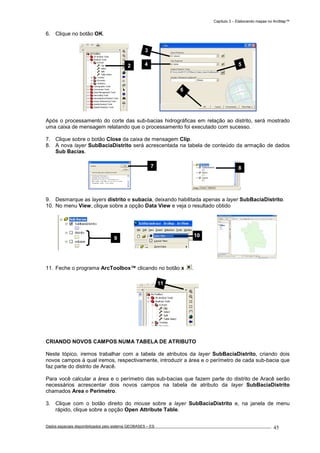 Capítulo 3 – Elaborando mapas no ArcMap™
Dados espaciais disponibilizados pelo sistema GEOBASES – ES_________________________________________________________________ . 45
6. Clique no botão OK.
Após o processamento do corte das sub-bacias hidrográficas em relação ao distrito, será mostrado
uma caixa de mensagem relatando que o processamento foi executado com sucesso.
7. Clique sobre o botão Close da caixa de mensagem Clip.
8. A nova layer SubBaciaDistrito será acrescentada na tabela de conteúdo da armação de dados
Sub Bacias.
9. Desmarque as layers distrito e subacia, deixando habilitada apenas a layer SubBaciaDistrito.
10. No menu View, clique sobre a opção Data View e veja o resultado obtido
11. Feche o programa ArcToolbox™ clicando no botão x .
CRIANDO NOVOS CAMPOS NUMA TABELA DE ATRIBUTO
Neste tópico, iremos trabalhar com a tabela de atributos da layer SubBaciaDistrito, criando dois
novos campos à qual iremos, respectivamente, introduzir a área e o perímetro de cada sub-bacia que
faz parte do distrito de Aracê.
Para você calcular a área e o perímetro das sub-bacias que fazem parte do distrito de Aracê serão
necessários acrescentar dois novos campos na tabela de atributo da layer SubBaciaDistrito
chamados Area e Perimetro.
3. Clique com o botão direito do mouse sobre a layer SubBaciaDistrito e, na janela de menu
rápido, clique sobre a opção Open Attribute Table.
11
10
9
87
2 54
3
6
 