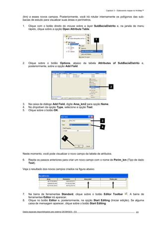 Capítulo 3 – Elaborando mapas no ArcMap™
Dados espaciais disponibilizados pelo sistema GEOBASES – ES_________________________________________________________________ . 48
(km) a esses novos campos. Posteriormente, você irá rotular internamente os polígonos das sub-
bacias de estudo para visualizar suas áreas e perímetros.
1. Clique com o botão direito do mouse sobre a layer SubBaciaDistrito e, na janela de menu
rápido, clique sobre a opção Open Attribute Table.
2. Clique sobre o botão Options, abaixo da tabela Attributes of SubBaciaDistrito e,
posteriormente, sobre a opção Add Field.
3. Na caixa de diálogo Add Field, digite Area_km2 para opção Name.
4. No dropdown da opção Type, selecione a opção Text.
5. Clique sobre o botão OK.
Neste momento, você pode visualizar o novo campo da tabela de atributos.
6. Repita os passos anteriores para criar um novo campo com o nome de Perim_km (Tipo de dado
Text).
Veja o resultado dos novos campos criados na figura abaixo.
7. Na barra de ferramentas Standard, clique sobre o botão Editor Toolbar . A barra de
ferramentas Editor irá aparecer.
8. Clique no botão Editor e, posteriormente, na opção Start Editing (Iniciar edição). Se alguma
caixa de mensagem aparecer, clique sobre o botão Start Editing.
1
3
4
5
2
 