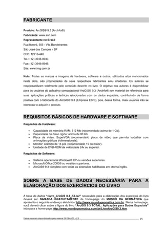 Dados espaciais disponibilizados pelo sistema GEOBASES – ES_________________________________________________________________ . IV
FABRICANTE
Produto: ArcGIS® 9.3 (ArcInfo®)
Fabricante: www.esri.com
Representante no Brasil
Rua Itororó, 555 - Vila Bandeirantes
São José dos Campos - SP
CEP: 12216-440
Tel.: (12) 3946-8933
Fax: (12) 3946-8945
Site: www.img.com.br
Nota: Todas as marcas e imagens de hardware, software e outros, utilizados e/ou mencionados
nesta obra, são propriedades de seus respectivos fabricantes e/ou criadores. Os autores se
responsabilizam totalmente pelo conteúdo descrito no livro. O objetivo dos autores é disponibilizar
para os usuários do aplicativo computacional ArcGIS® 9.3 (ArcInfo®) um material de referência para
suas aplicações práticas e teóricas relacionadas com os dados espaciais, contribuindo de forma
positiva com o fabricante do ArcGIS® 9.3 (Empresa ESRI), pois, dessa forma, mais usuários irão se
interessar e adquirir o produto.
REQUISITOS BÁSICOS DE HARDWARE E SOFTWARE
Requisitos de Hardware:
• Capacidade de memória RAM: 512 Mb (recomendado acima de 1 Gb).
• Capacidade de disco rígido: acima de 80 Gb.
• Placa de vídeo: SuperVGA (recomendado placa de vídeo que permita trabalhar com
animações gráficas tridimensionais).
• Monitor: colorido de 14 pol. (recomendado 15 ou maior).
• Unidade de DVD-ROM de velocidade 24x ou superior.
Requisitos de Software:
• Sistema operacional Windows® XP ou versões superiores.
• Microsoft Office 2003® ou versões superiores.
• ArcGIS® 9.3 completo com todas as extensões habilitadas em idioma inglês.
SOBRE A BASE DE DADOS NECESSÁRIA PARA A
ELABORAÇÃO DOS EXERCÍRCIOS DO LIVRO
A base de dados “Livro_ArcGIS 9.3_ES.rar” necessária para a elaboração dos exercícios do livro
deverá ser BAIXADA GRATUITAMENTE da home-page do MUNDO DA GEOMÁTICA que
apresenta o seguinte endereço eletrônico: http://www.mundogeomatica.com.br. Nesta home-page,
você deverá clicar sobre a figura do livro “ArcGIS 9.3 TOTAL: Aplicações para Dados Espaciais”
indo para a home-page http://www.mundogeomatica.com.br/LivroArcGIS9.3.htm.
 