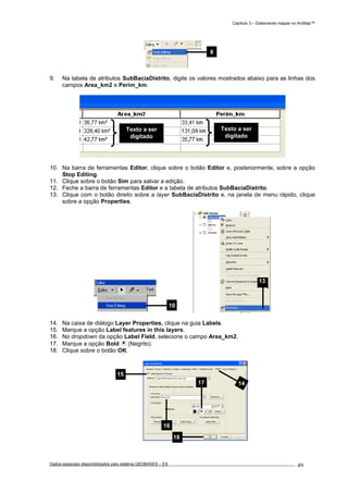 Capítulo 3 – Elaborando mapas no ArcMap™
Dados espaciais disponibilizados pelo sistema GEOBASES – ES_________________________________________________________________ . 49
9. Na tabela de atributos SubBaciaDistrito, digite os valores mostrados abaixo para as linhas dos
campos Area_km2 e Perim_km.
10. Na barra de ferramentas Editor, clique sobre o botão Editor e, posteriormente, sobre a opção
Stop Editing.
11. Clique sobre o botão Sim para salvar a edição.
12. Feche a barra de ferramentas Editor e a tabela de atributos SubBaciaDistrito.
13. Clique com o botão direito sobre a layer SubBaciaDistrito e, na janela de menu rápido, clique
sobre a opção Properties.
14. Na caixa de diálogo Layer Properties, clique na guia Labels.
15. Marque a opção Label features in this layers.
16. No dropdown da opção Label Field, selecione o campo Area_km2.
17. Marque a opção Bold (Negrito).
18. Clique sobre o botão OK.
10
14
16
17
18
15
8
Texto a ser
digitado
Texto a ser
digitado
13
 