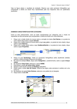 Capítulo 3 – Elaborando mapas no ArcMap™
Dados espaciais disponibilizados pelo sistema GEOBASES – ES_________________________________________________________________ . 50
Veja na figura abaixo o resultado da rotulação. Observe que cada sub-bacia hidrográfica que
compreende o distrito de Aracê ficou representado pela sua respectiva área em quilômetros
quadrados.
EXIBINDO CARACTERÍSTICAS POR CATEGORIA
Como já visto anteriormente, você vai exibir características por categorias com o intuito de
representar as três sub-bacias que compreendem o distrito de Aracê com cores diferentes.
1. Clique com o botão direito do mouse sobre a armação de dados Sub Bacias e na janela de
menu rápido clique sobre a opção Activate.
2. Clique com o botão direito do mouse sobre a layer uso_solo e, na janela de menu rápido, clique
sobre a opção Remove.
3. Clique com o botão direito sobre a layer SubBaciaDistrito e, na janela de menu rápido, clique
sobre a opção Properties.
4. Clique na guia Symbology. Todas as sub-bacias hidrográficas serão atualmente exibidas
usando o mesmo símbolo (mesma cor de sólida).
5. Na caixa de exibição Show, clique sobre Categories e, posteriormente, sobre a opção Unique
values.
6. No dropdown Value Field, selecione o campo NOME.
7. Desmarque a opção all values other values.
8. Apague o texto escrito à frente de Heading (cabeçalho).
9. Clique sobre o botão Add All Values. Observe que agora cada sub-bacia é exibida com uma
única cor.
10. No dropdown da opção Color Scheme, selecione uma paleta de cor desejada.
11. Clique sobre o botão OK.
9
6
5 10
11
7
4
8
 