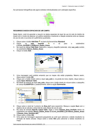 Capítulo 3 – Elaborando mapas no ArcMap™
Dados espaciais disponibilizados pelo sistema GEOBASES – ES_________________________________________________________________ . 51
As sub-bacias hidrográficas são agora exibidas individualizadas com coloração específica.
RESUMINDO DADOS ESPACIAIS DE UM CAMPO
Neste tópico, você irá aprender a resumir os dados espaciais da layer de uso do solo do distrito de
Aracê com o intuito de elaborar um gráfico estatístico mostrando a relação existente entre as classes
de uso do solo e sua área em quilômetros quadrados.
1. Clique sobre o botão Add Data na barra de ferramentas Standard.
2. Clique na seta amarela e vá para o subdiretório
c:Livro_ArcGIS9.3_ESBanco_Dados_Arace.
3. Na caixa de diálogo Add Data, selecione o arquivo shapefile (extensão .shp) uso_solo contido
no subdiretório Banco_Dados_Arace.
4. Clique no botão Add.
5. Uma mensagem será exibida avisando que os mapas não estão projetados. Mesmo assim,
clique sobre o botão OK.
6. Clique com o botão direito sobre a layer uso_solo e, na janela de menu rápido, clique sobre a
opção Open Attribute Table.
7. Na tabela de atributo da layer uso_solo, clique com o botão direito do mouse sobre o cabeçalho
do campo CLASSIFICA e, posteriormente, sobre a opção Summarize.
8. Clique sobre o sinal de + próximo de Área_km² para expandi-lo. Marque a opção Sum com o
objetivo de se calcular a área total de cada classe de uso do solo.
9. Na caixa de entrada Specify output table, digite o nome Classes_Area_UsoSolo dentro do
subdiretório de trabalho Banco_Dados_Arace (C:Livro_ArcGIS9.3_ES Banco_Dados_Arace
 Classes_Area_UsoSolo.dbf).
10. Clique sobre o botão OK.
11. Uma caixa de mensagem aparecerá pergutando se você quer adicionar a tabela resultante na
armação de dados ativada. Clique sobre o botão Sim para adicionar a tabela resultante no
mapa.
2
3 4
76
 