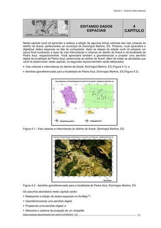 Capítulo 4 – Editando dados espaciais
Dados espaciais disponibilizados pelo sistema GEOBASES – ES_________________________________________________________________ . 55
PONTOS LINHAS TIN GRADE
EDITANDO DADOS
ESPACIAIS
4
CAPÍTULO
Neste capítulo você irá aprender a realizar a edição de algumas linhas vetoriais das vias urbanas do
distrito de Aracê, pertencentes ao município de Domingos Martins, ES. Portanto, você aprenderá a
digitalizar dados espaciais na tela do computador. Após as etapas de edição você irá preparar um
layout final mostrando a layer de vias interurbanas e urbanas do distrito de Aracê e da localidade de
Pedra Azul, respectivamente. Você aprenderá também a georeferenciar e projetar uma aerofoto
digital da localidade de Pedra Azul, pertencente ao distrito de Aracê. Além de todas as atividades que
você irá desenvolver neste capítulo, os seguintes layouts também serão elaborados:
• Vias urbanas e interurbanas do distrito de Aracê, Domingos Martins, ES (Figura 4.1); e
• Aerofoto georeferenciada para a localidade de Pedra Azul, Domingos Martins, ES (Figura 4.2).
280000
280000
300000
300000
7740000
7740000
7760000
7760000
BR-262
CANAL
MODOLO
PETERLE
PASSOS
GRECO
ULIANA
PITANGAPINTO
BELLON
287600
287600
287900
287900
288200
288200
7744900
7744900
7745200
7745200
VIAS URBANAS E INTERURBANAS DO DISTRITO DE ARACÊ, DOMINGOS MARTINS, ES
0 200 400100
m
Distrito
Vias urbanas
Distrito
Vias interurbanas
5 0 5 10 152.5
km
Figura 4.1 - Vias urbanas e interurbanas do distrito de Aracê, Domingos Martins, ES.
287200
287200
287400
287400
287600
287600
287800
287800
288000
288000
288200
288200
288400
288400
288600
288600
288800
288800
289000
289000
289200
289200
7744600
7744600
7744800
7744800
7745000
7745000
7745200
7745200
7745400
7745400
7745600
7745600
7745800
7745800
AEROFOTO GEOREFERENCIADA MOSTRANDO A LOCALIDADE DE PEDRA AZUL, DOMINGOS MARTINS, ES
100 0 100 20050
m
Figura 4.2 - Aerofoto georeferenciada para a localidade de Pedra Azul, Domingos Martins, ES.
Os assuntos abordados neste capítulo serão:
Realizando a edição de dados espaciais no ArcMap™;
Georeferenciando uma aerofoto digital;
Projetando uma aerofoto digital; e
Alterando o sistema de projeção de um shapefile.
 