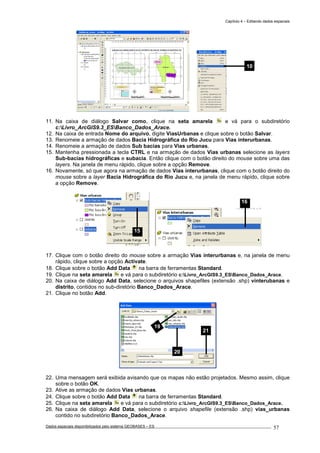 Capítulo 4 – Editando dados espaciais
Dados espaciais disponibilizados pelo sistema GEOBASES – ES_________________________________________________________________ . 57
11. Na caixa de diálogo Salvar como, clique na seta amarela e vá para o subdiretório
c:Livro_ArcGIS9.3_ESBanco_Dados_Arace.
12. Na caixa de entrada Nome do arquivo, digite ViasUrbanas e clique sobre o botão Salvar.
13. Renomeie a armação de dados Bacia Hidrográfica do Rio Jucu para Vias interurbanas.
14. Renomeie a armação de dados Sub bacias para Vias urbanas.
15. Mantenha pressionada a tecla CTRL e na armação de dados Vias urbanas selecione as layers
Sub-bacias hidrográficas e subacia. Então clique com o botão direito do mouse sobre uma das
layers. Na janela de menu rápido, clique sobre a opção Remove.
16. Novamente, só que agora na armação de dados Vias interurbanas, clique com o botão direito do
mouse sobre a layer Bacia Hidrográfica do Rio Jucu e, na janela de menu rápido, clique sobre
a opção Remove.
17. Clique com o botão direito do mouse sobre a armação Vias interurbanas e, na janela de menu
rápido, clique sobre a opção Activate.
18. Clique sobre o botão Add Data na barra de ferramentas Standard.
19. Clique na seta amarela e vá para o subdiretório c:Livro_ArcGIS9.3_ESBanco_Dados_Arace.
20. Na caixa de diálogo Add Data, selecione o arquivos shapefiles (extensão .shp) vinterubanas e
distrito, contidos no sub-diretório Banco_Dados_Arace.
21. Clique no botão Add.
22. Uma mensagem será exibida avisando que os mapas não estão projetados. Mesmo assim, clique
sobre o botão OK.
23. Ative as armação de dados Vias urbanas.
24. Clique sobre o botão Add Data na barra de ferramentas Standard.
25. Clique na seta amarela e vá para o subdiretório c:Livro_ArcGIS9.3_ESBanco_Dados_Arace.
26. Na caixa de diálogo Add Data, selecione o arquivo shapefile (extensão .shp) vias_urbanas
contido no subdiretório Banco_Dados_Arace.
19
20
21
16
15
10
 