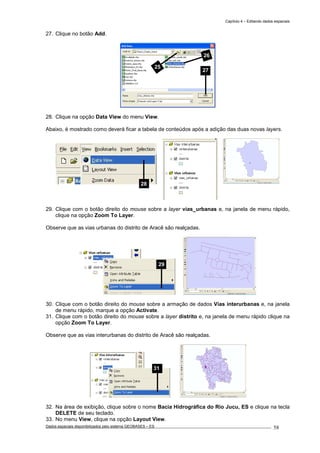 Capítulo 4 – Editando dados espaciais
Dados espaciais disponibilizados pelo sistema GEOBASES – ES_________________________________________________________________ . 58
27. Clique no botão Add.
28. Clique na opção Data View do menu View.
Abaixo, é mostrado como deverá ficar a tabela de conteúdos após a adição das duas novas layers.
29. Clique com o botão direito do mouse sobre a layer vias_urbanas e, na janela de menu rápido,
clique na opção Zoom To Layer.
Observe que as vias urbanas do distrito de Aracê são realçadas.
30. Clique com o botão direito do mouse sobre a armação de dados Vias interurbanas e, na janela
de menu rápido, marque a opção Activate.
31. Clique com o botão direito do mouse sobre a layer distrito e, na janela de menu rápido clique na
opção Zoom To Layer.
Observe que as vias interurbanas do distrito de Aracê são realçadas.
32. Na área de exibição, clique sobre o nome Bacia Hidrográfica do Rio Jucu, ES e clique na tecla
DELETE de seu teclado.
33. No menu View, clique na opção Layout View.
31
28
29
25
26
27
 