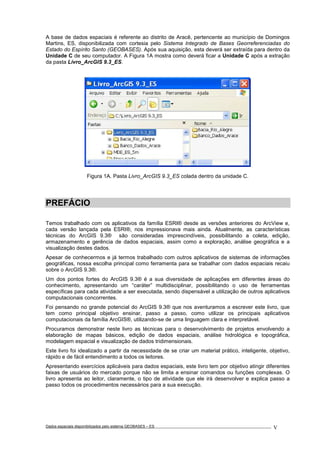Dados espaciais disponibilizados pelo sistema GEOBASES – ES_________________________________________________________________ . V
A base de dados espaciais é referente ao distrito de Aracê, pertencente ao município de Domingos
Martins, ES, disponibilizada com cortesia pelo Sistema Integrado de Bases Georreferenciadas do
Estado do Espírito Santo (GEOBASES). Após sua aquisição, esta deverá ser extraída para dentro da
Unidade C de seu computador. A Figura 1A mostra como deverá ficar a Unidade C após a extração
da pasta Livro_ArcGIS 9.3_ES.
Figura 1A. Pasta Livro_ArcGIS 9.3_ES colada dentro da unidade C.
PREFÁCIO
Temos trabalhado com os aplicativos da família ESRI® desde as versões anteriores do ArcView e,
cada versão lançada pela ESRI®, nos impressionava mais ainda. Atualmente, as características
técnicas do ArcGIS 9.3® são consideradas imprescindíveis, possibilitando a coleta, edição,
armazenamento e gerência de dados espaciais, assim como a exploração, análise geográfica e a
visualização destes dados.
Apesar de conhecermos e já termos trabalhado com outros aplicativos de sistemas de informações
geográficas, nossa escolha principal como ferramenta para se trabalhar com dados espaciais recaiu
sobre o ArcGIS 9.3®.
Um dos pontos fortes do ArcGIS 9.3® é a sua diversidade de aplicações em diferentes áreas do
conhecimento, apresentando um “caráter” multidisciplinar, possibilitando o uso de ferramentas
específicas para cada atividade a ser executada, sendo dispensável a utilização de outros aplicativos
computacionais concorrentes.
Foi pensando no grande potencial do ArcGIS 9.3® que nos aventuramos a escrever este livro, que
tem como principal objetivo ensinar, passo a passo, como utilizar os principais aplicativos
computacionais da família ArcGIS®, utilizando-se de uma linguagem clara e interpretável.
Procuramos demonstrar neste livro as técnicas para o desenvolvimento de projetos envolvendo a
elaboração de mapas básicos, edição de dados espaciais, análise hidrológica e topográfica,
modelagem espacial e visualização de dados tridimensionais.
Este livro foi idealizado a partir da necessidade de se criar um material prático, inteligente, objetivo,
rápido e de fácil entendimento a todos os leitores.
Apresentando exercícios aplicáveis para dados espaciais, este livro tem por objetivo atingir diferentes
faixas de usuários do mercado porque não se limita a ensinar comandos ou funções complexas. O
livro apresenta ao leitor, claramente, o tipo de atividade que ele irá desenvolver e explica passo a
passo todos os procedimentos necessários para a sua execução.
 