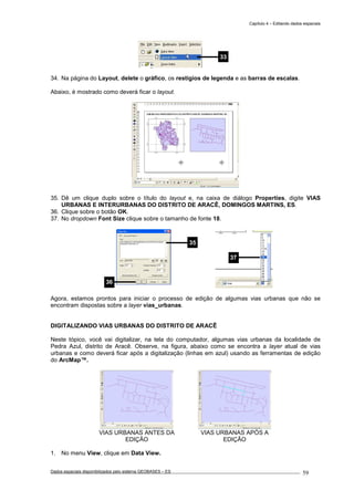 Capítulo 4 – Editando dados espaciais
Dados espaciais disponibilizados pelo sistema GEOBASES – ES_________________________________________________________________ . 59
34. Na página do Layout, delete o gráfico, os restígios de legenda e as barras de escalas.
Abaixo, é mostrado como deverá ficar o layout.
35. Dê um clique duplo sobre o título do layout e, na caixa de diálogo Properties, digite VIAS
URBANAS E INTERURBANAS DO DISTRITO DE ARACÊ, DOMINGOS MARTINS, ES.
36. Clique sobre o botão OK.
37. No dropdown Font Size clique sobre o tamanho de fonte 18.
Agora, estamos prontos para iniciar o processo de edição de algumas vias urbanas que não se
encontram dispostas sobre a layer vias_urbanas.
DIGITALIZANDO VIAS URBANAS DO DISTRITO DE ARACÊ
Neste tópico, você vai digitalizar, na tela do computador, algumas vias urbanas da localidade de
Pedra Azul, distrito de Aracê. Observe, na figura, abaixo como se encontra a layer atual de vias
urbanas e como deverá ficar após a digitalização (linhas em azul) usando as ferramentas de edição
do ArcMap™.
VIAS URBANAS ANTES DA
EDIÇÃO
VIAS URBANAS APÓS A
EDIÇÃO
1. No menu View, clique em Data View.
37
35
36
33
 