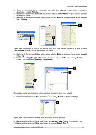 Capítulo 4 – Editando dados espaciais
Dados espaciais disponibilizados pelo sistema GEOBASES – ES_________________________________________________________________ . 60
2. Clique com o botão direito do mouse sobre a armação Vias urbanas e, na janela de menu rápido,
clique sobre a opção Activate.
3. Na barra de ferramentas Standard, clique sobre o botão Editor Tollbar para ativar a barra de
ferramentas Editor.
4. Na barra de ferramentas Editor, clique sobre o botão Editor e, posteriormente, sobre a opção
Start Edititng.
Agora você irá preparar a layer a ser editada. Para isso você deverá habilitar o nó final da layer
vias_urbanas para dar início a digitalização das linhas.
5. Na barra de ferramentas Editor, clique sobre o botão Editor e, posteriormente, sobre a opção
Snapping.
6. Na caixa de diálogo Snapping Environment, marque a opção End da layer vias_urbanas.
7. Feche a caixa de diálogo Snapping Environment.
Depois de preparar o ambiente de edição, você vai designar a layer a ser editada.
8. Na barra de ferramentas Editor, selecione a layer vias_urbanas no dropdown Target.
Agora, você irá escolher qual a tarefa a ser executada durante a edição.
9. Na barra de ferramentas Editor, selecione a tarefa Create New Feature no dropdown Task.
10. Na barra de ferramentas Editor, selecione a ferramenta Sketch Tool .
2
8
6
7
4
1
5
 