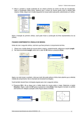 Capítulo 4 – Editando dados espaciais
Dados espaciais disponibilizados pelo sistema GEOBASES – ES_________________________________________________________________ . 61
11. Mova o ponteiro a seção quebrada da via urbana próxima ao centro da área de visualização.
Após a localização deste ponto, observe que o cursor do mouse (ponto azul) é atraído pelo
mesmo. Então, clique com o botão esquerdo do mouse sobre este ponto, adicionando um vértice.
Após a inserção do primeiro vértice, você pode iniciar a construção da linha representativa da via
urbana.
FIXANDO COMPRIMENTO E ÂNGULO DE MEDIDA
Antes de criar o segundo vértice, você tem que fixar primeiro o comprimento da linha.
1. Clique com o botão direito do mouse sobre o mapa e, posteriormente, selecione a opção Length.
2. Na caixa de entrada Length, entre com o valor de 50 metros e pressione Enter.
Agora, se você mover o ponteiro, note que você não pode esticar a linha mais adiante que a referida
medida de comprimento. Isto é chamado de Constraint (Limitação).
Você também deverá fixar a limitação angular para criar o segundo vértice.
3. Pressione Ctrl + A ou clique com o botão direito do mouse sobre o mapa. Selecione a opção
Direction. Digite o valor de 347 graus e pressione a tecla Enter. Este ângulo é tomado no sentido
anti-horário em relação a posição Leste (Figura abaixo à direita).
11
2
1
9
10
3
 