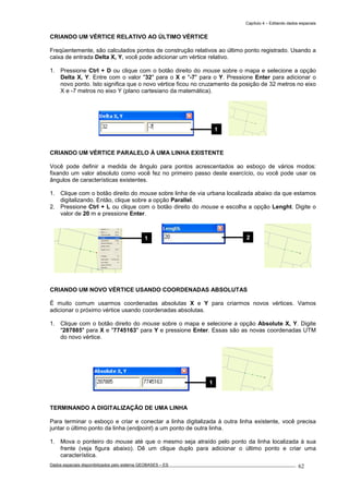 Capítulo 4 – Editando dados espaciais
Dados espaciais disponibilizados pelo sistema GEOBASES – ES_________________________________________________________________ . 62
CRIANDO UM VÉRTICE RELATIVO AO ÚLTIMO VÉRTICE
Freqüentemente, são calculados pontos de construção relativos ao último ponto registrado. Usando a
caixa de entrada Delta X, Y, você pode adicionar um vértice relativo.
1. Pressione Ctrl + D ou clique com o botão direito do mouse sobre o mapa e selecione a opção
Delta X, Y. Entre com o valor "32" para o X e "-7" para o Y. Pressione Enter para adicionar o
novo ponto. Isto significa que o novo vértice ficou no cruzamento da posição de 32 metros no eixo
X e -7 metros no eixo Y (plano cartesiano da matemática).
CRIANDO UM VÉRTICE PARALELO À UMA LINHA EXISTENTE
Você pode definir a medida de ângulo para pontos acrescentados ao esboço de vários modos:
fixando um valor absoluto como você fez no primeiro passo deste exercício, ou você pode usar os
ângulos de características existentes.
1. Clique com o botão direito do mouse sobre linha de via urbana localizada abaixo da que estamos
digitalizando. Então, clique sobre a opção Parallel.
2. Pressione Ctrl + L ou clique com o botão direito do mouse e escolha a opção Lenght. Digite o
valor de 20 m e pressione Enter.
CRIANDO UM NOVO VÉRTICE USANDO COORDENADAS ABSOLUTAS
É muito comum usarmos coordenadas absolutas X e Y para criarmos novos vértices. Vamos
adicionar o próximo vértice usando coordenadas absolutas.
1. Clique com o botão direito do mouse sobre o mapa e selecione a opção Absolute X, Y. Digite
"287885" para X e "7745163" para Y e pressione Enter. Essas são as novas coordenadas UTM
do novo vértice.
TERMINANDO A DIGITALIZAÇÃO DE UMA LINHA
Para terminar o esboço e criar e conectar a linha digitalizada à outra linha existente, você precisa
juntar o último ponto da linha (endpoint) a um ponto de outra linha.
1. Mova o ponteiro do mouse até que o mesmo seja atraído pelo ponto da linha localizada à sua
frente (veja figura abaixo). Dê um clique duplo para adicionar o último ponto e criar uma
característica.
21
1
1
 