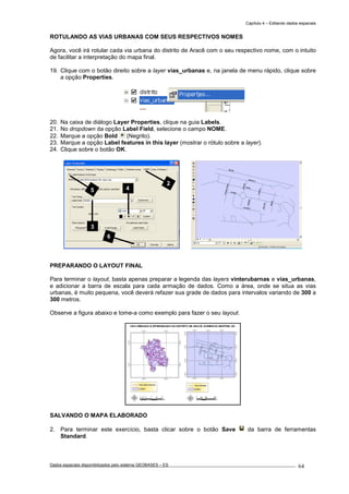 Capítulo 4 – Editando dados espaciais
Dados espaciais disponibilizados pelo sistema GEOBASES – ES_________________________________________________________________ . 64
ROTULANDO AS VIAS URBANAS COM SEUS RESPECTIVOS NOMES
Agora, você irá rotular cada via urbana do distrito de Aracê com o seu respectivo nome, com o intuito
de facilitar a interpretação do mapa final.
19. Clique com o botão direito sobre a layer vias_urbanas e, na janela de menu rápido, clique sobre
a opção Properties.
20. Na caixa de diálogo Layer Properties, clique na guia Labels.
21. No dropdown da opção Label Field, selecione o campo NOME.
22. Marque a opção Bold (Negrito).
23. Marque a opção Label features in this layer (mostrar o rótulo sobre a layer).
24. Clique sobre o botão OK.
PREPARANDO O LAYOUT FINAL
Para terminar o layout, basta apenas preparar a legenda das layers vinterubarnas e vias_urbanas,
e adicionar a barra de escala para cada armação de dados. Como a área, onde se situa as vias
urbanas, é muito pequena, você deverá refazer sua grade de dados para intervalos variando de 300 a
300 metros.
Observe a figura abaixo e tome-a como exemplo para fazer o seu layout.
SALVANDO O MAPA ELABORADO
2. Para terminar este exercício, basta clicar sobre o botão Save da barra de ferramentas
Standard.
2
3
4
6
5
 