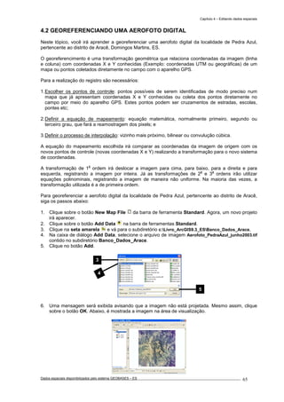 Capítulo 4 – Editando dados espaciais
Dados espaciais disponibilizados pelo sistema GEOBASES – ES_________________________________________________________________ . 65
4.2 GEOREFERENCIANDO UMA AEROFOTO DIGITAL
Neste tópico, você irá aprender a georeferenciar uma aerofoto digital da localidade de Pedra Azul,
pertencente ao distrito de Aracê, Domingos Martins, ES.
O georeferencimento é uma transformação geométrica que relaciona coordenadas da imagem (linha
e coluna) com coordenadas X e Y conhecidas (Exemplo: coordenadas UTM ou geográficas) de um
mapa ou pontos coletados diretamente no campo com o aparelho GPS.
Para a realização do registro são necessários:
1.Escolher os pontos de controle: pontos possíveis de serem identificadas de modo preciso num
mapa que já apresentam coordenadas X e Y conhecidas ou coleta dos pontos diretamente no
campo por meio do aparelho GPS. Estes pontos podem ser cruzamentos de estradas, escolas,
pontes etc;
2.Definir a equação de mapeamento: equação matemática, normalmente primeiro, segundo ou
terceiro grau, que fará a reamostragem dos pixels; e
3.Definir o processo de interpolação: vizinho mais próximo, bilinear ou convulução cúbica.
A equação do mapeamento escolhida irá comparar as coordenadas da imagem de origem com os
novos pontos de controle (novas coordenadas X e Y) realizando a transformação para o novo sistema
de coordenadas.
A transformação de 1
a
ordem irá deslocar a imagem para cima, para baixo, para a direita e para
esquerda, registrando a imagem por inteira. Já as transformações de 2
a
e 3
a
ordens irão utilizar
equações polinominais, registrando a imagem de maneira não uniforme. Na maioria das vezes, a
transformação utilizada é a de primeira ordem.
Para georeferenciar a aerofoto digital da localidade de Pedra Azul, pertencente ao distrito de Aracê,
siga os passos abaixo:
1. Clique sobre o botão New Map File da barra de ferramenta Standard. Agora, um novo projeto
irá aparecer.
2. Clique sobre o botão Add Data na barra de ferramentas Standard.
3. Clique na seta amarela e vá para o subdiretório c:Livro_ArcGIS9.3_ESBanco_Dados_Arace.
4. Na caixa de diálogo Add Data, selecione o arquivo de imagem Aerofoto_PedraAzul_junho2003.tif
contido no subdiretório Banco_Dados_Arace.
5. Clique no botão Add.
6. Uma mensagem será exibida avisando que a imagem não está projetada. Mesmo assim, clique
sobre o botão OK. Abaixo, é mostrada a imagem na área de visualização.
3
4
5
 