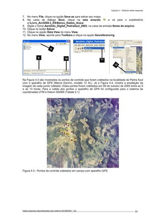 Capítulo 4 – Editando dados espaciais
Dados espaciais disponibilizados pelo sistema GEOBASES – ES_________________________________________________________________ . 66
7. No menu File, clique na opção Save as para salvar seu mapa.
8. Na caixa de diálogo Save, clique na seta amarela e vá para o subdiretório
c:Livro_ArcGIS9.3_ESBanco_Dados_Arace.
9. Digite o nome Aerofoto_Digital_PedraAzul_2003, na caixa de entrada Nome do arquivo.
10. Clique no botão Salvar.
11. Clique na opção Data View do menu View.
12. No menu View, aponte para Toolbars e clique na opção Georeferencing.
Na Figura 4.3 são mostrados os pontos de controle que foram coletados na localidade de Pedra Azul
com o aparelho de GPS (Marca Garmin, modelo 12 XL). Já a Figura 4.4, mostra a ampliação da
imagem de cada ponto coletado. Estes pontos foram coletados em 09 de outubro de 2005 entre as 9
e as 13 horas. Para a coleta dos pontos o aparelho de GPS foi configurado para o sistema de
coordenadas UTM e Datum SAD69 (Tabela 4.1).
Figura 4.3 - Pontos de controle coletados em campo com aparelho GPS.
12
11
8
9 10
 