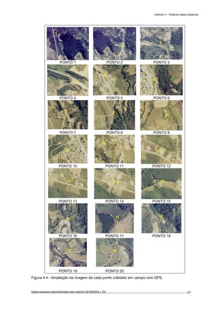 Capítulo 4 – Editando dados espaciais
Dados espaciais disponibilizados pelo sistema GEOBASES – ES_________________________________________________________________ . 67
PONTO 1 PONTO 2 PONTO 3
PONTO 4 PONTO 5 PONTO 6
PONTO 7 PONTO 8 PONTO 9
PONTO 10 PONTO 11 PONTO 12
PONTO 13 PONTO 14 PONTO 15
PONTO 16 PONTO 17 PONTO 18
PONTO 19 PONTO 20
Figura 4.4 - Ampliação da imagem de cada ponto coletado em campo com GPS.
 