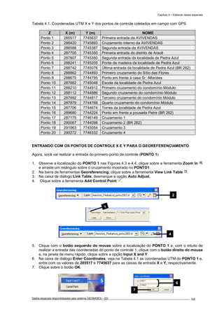 Capítulo 4 – Editando dados espaciais
Dados espaciais disponibilizados pelo sistema GEOBASES – ES_________________________________________________________________ . 68
Tabela 4.1. Coordenadas UTM X e Y dos pontos de controle coletados em campo com GPS.
Z X (m) Y (m) NOME
Ponto 1 285517 7745637 Primeira entrada da AVIVENDAS
Ponto 2 286420 7745893 Cruzamento interno da AVIVENDAS
Ponto 3 286588 7745387 Segunda entrada da AVIVENDAS
Ponto 4 287705 7745350 Primeira entrada do distrito de Aracê
Ponto 5 287807 7745350 Segunda entrada da localidade de Pedra Azul
Ponto 6 288241 7745205 Ponte de madeira da localidade de Pedra Azul
Ponto 7 288742 7745076 Última entrada da localidade de Pedra Azul (BR 262)
Ponto 8 288862 7744893 Primeiro cruzamento do Sítio das Flores
Ponto 9 288675 7744795 Ponto em frente à casa Sr. Alfarides
Ponto 10 287982 7745048 Escola da localidade de Pedra Azul
Ponto 11 288210 7744912 Primeiro cruzamento do condomínio Módulo
Ponto 12 288112 7744886 Segundo cruzamento do condomínio Módulo
Ponto 13 287992 7744817 Terceiro cruzamento do condomínio Módulo
Ponto 14 287879 7744768 Quarto cruzamento do condomínio Módulo
Ponto 15 287706 7744674 Torres da localidade de Pedra Azul
Ponto 16 289680 7744224 Ponto em frente a pousada Petre (BR 262)
Ponto 17 287175 7746149 Cruzamento 1
Ponto 18 290067 7744098 Cruzamento 2 (BR 262)
Ponto 19 291063 7745054 Cruzamento 3
Ponto 20 290272 7746332 Cruzamento 4
ENTRANDO COM OS PONTOS DE CONTROLE X E Y PARA O GEOREFERENCIAMENTO
Agora, você vai realizar a entrada do primeiro ponto de controle (PONTO 1).
1. Observe a localização do PONTO 1 nas Figuras 4.3 e 4.4, clique sobre a ferramenta Zoom In
e arraste um retângulo sobre o cruzamento mostrado no PONTO1.
2. Na barra de ferramentas Georeferencing, clique sobre a ferramenta View Link Table .
3. Na caixa de diálogo Link Table, desmarque a opção Auto Adjust.
4. Clique sobre a ferramenta Add Control Point .
5. Clique com o botão esquerdo do mouse sobre a localização do PONTO 1 e, com o intuito de
realizar a entrada das coordenadas do ponto de controle 1, clique com o botão direito do mouse
e, na janela de menu rápido, clique sobre a opção Input X and Y.
6. Na caixa de diálogo Enter Coordinates, veja na Tabela 4.1 as coordenadas UTM do PONTO 1 e,
entre com os valores de 285517 e 7745637 para as caixas de entrada X e Y, respectivamente.
7. Clique sobre o botão OK.
6
7
4
2
3
 