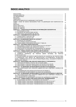 Dados espaciais disponibilizados pelo sistema GEOBASES – ES_________________________________________________________________ . VI
ÍNDICE ANALÍTICO
DEDICATÓRIA................................................................................................................................... III
AGRADECIMENTOS......................................................................................................................... III
COLABORADORES........................................................................................................................... III
REFLEXÃO........................................................................................................................................ III
FABRICANTE.................................................................................................................................... IV
REQUISITOS BÁSICOS DE HARDWARE E SOFTWARE............................................................... IV
SOBRE A BASE DE DADOS NECESSÁRIA PARA A ELABORAÇÃO DOS EXERCÍCIOS DO
LIVRO................................................................................................................................................
IV
PREFÁCIO......................................................................................................................................... V
ÍNDICE ANALÍTICO........................................................................................................................... VI
ÍNDICE DE FIGURAS........................................................................................................................ VII
ÍNDICE DE TABELAS........................................................................................................................ VIII
CAPÍTULO 1 - CONCEITOS DE SISTEMAS DE INFORMAÇÕES GEOGRÁFICAS...................... 9
1.1. INTRODUÇÃO AO SIG......................................................................................................... 9
1.2. AQUISIÇÃO DE DADOS PARA UM SIG............................................................................... 10
1.3. OBJETIVOS E APLICAÇÕES DE UM SIG............................................................................ 12
CAPÍTULO 2 -FUNDAMENTOS DO ARCGIS 9.3®.......................................................................... 15
2.1. CONHECENDO O ARCGIS 9.3®.......................................................................................... 15
2.2. NOVIDADES DO ARCGIS 9.3®............................................................................................ 20
CAPÍTULO 3 -ELABORANDO MAPAS NO ARCMAP™................................................................. 22
3.1. INTERFACE DO ARCMAP™................................................................................................. 23
3.2. EXPLORANDO DADOS ESPACIAIS..................................................................................... 23
3.3. TRABALHANDO COM DADOS ESPACIAIS E TABELAS..................................................... 41
CAPÍTULO 4 - EDITANDO DADOS ESPACIAIS.............................................................................. 55
4.1. REALIZANDO A EDIÇÃO DE DADOS ESPACIAIS NO ARCMAP™.................................... 56
4.2. GEOREFERENCIANDO UMA AEROFOTO DIGITAL........................................................... 65
4.3. ASSOCIAÇÃO DO SISTEMA DE COORDENADAS DA IMAGEM........................................ 71
4.4. ALTERANDO O SISTEMA DE PROJEÇÃO DE UM SHAPEFILE......................................... 72
CAPÍTULO 5 - TRABALHANDO COM DADOS CLIMATOLÓGICOS............................................. 76
5.1. CONVERTENDO OS DADOS TABULARES CLIMATOLÓGICOS DO EXCEL (.xls) PARA
O FORMATO SHAPEFILE DE PONTOS (MAPA VETORIAL DE PONTOS
CLIMATOLÓGICOS)..................................................................................................................... 78
5.2. INTERPOLANDO OS DADOS CLIMATOLÓGICOS DO SHAPEFILE DE PONTOS PARA
A ELABORAÇÃO DOS MAPAS DE PRECIPITAÇÃO PLUVIOMÉTRICA ACUMULADA
ANUAL, TEMPERATURA DO AR, EVAPOTRANSPIRAÇÃO REAL, EXCEDENTE HÍDRICO E
DEFICIÊNCIA HÍDRICA................................................................................................................ 82
CAPÍTULO 6 - REALIZANDO UMA ANÁLISE HIDROLÓGICA E TOPOGRÁFICA........................ 86
6.1. GERAÇÃO DO MODELO DIGITAL DE ELEVAÇÃO (MDE)................................................. 88
6.2. REALIZANDO A ANÁLISE HIDROLÓGICA DO DISTRITO DE ARACÊ.............................. 92
6.3. REALIZANDO A ANÁLISE TOPOGRÁFICA DO DISTRITO DE ARACÊ............................. 107
CAPÍTULO 7 - ELABORANDO UM MAPEAMENTO DE RISCO DE INUNDAÇÃO........................ 116
7.1. RECLASSIFICAÇÃO DAS VARIÁVEIS AMBIENTAIS QUE COMPÕEM O MODELO DE
INUNDAÇÃO................................................................................................................................ 119
7.2. DETERMINAÇÃO DOS PESOS ESTATÍSTICOS DO MODELO......................................... 125
7.3. ELABORAÇÃO DO MAPEAMENTO DE RISCO DE INUNDAÇÃO...................................... 128
CAPÍTULO 8 - ELABORANDO UM MAPEAMENTO DE RISCO DE INCÊNDIOS FLORESTAIS 135
8.1. RECLASSIFICAÇÃO DAS VARIÁVEIS AMBIENTAIS QUE COMPÕEM O MODELO DE
RISCO DE INCÊNDIOS FLORESTAIS........................................................................................ 138
8.2. ELABORAÇÃO DO MAPEAMENTO DE RISCO DE INCÊNDIOS FLORESTAIS................ 152
CAPÍTULO 9 - TRABALHANDO COM DADOS ESPACIAIS TRIDIMENSIONAIS.......................... 162
9.1. ELABORANDO UM PERFIL TOPOGRÁFICO NO ARCMAP™........................................... 162
9.2. TRABALHANDO COM DADOS TRIDIMENSIONAIS NO ARCCATALOG™........................ 165
9.3. TRABALHANDO COM DADOS TRIDIMENSIONAIS NO ARCSCENE™............................ 168
9.4. TRABALHANDO COM DADOS TRIDIMENSIONAIS NO ARCGLOBE™............................ 180
 