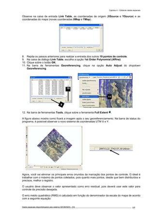 Capítulo 4 – Editando dados espaciais
Dados espaciais disponibilizados pelo sistema GEOBASES – ES_________________________________________________________________ . 69
Observe na caixa de entrada Link Table, as coordenadas de origem (XSource e YSource) e as
coordenadas do mapa (novas coordenadas XMap e YMap).
8. Repita os passos anteriores para realizar a entrada dos outros 19 pontos de controle.
9. Na caixa de diálogo Link Table, escolha a opção 1st Order Polynomial (Affine).
10. Clique sobre o botão OK.
11. Na barra de ferramentas Georeferencing, clique na opção Auto Adjust do dropdown
Georeferencing.
12. Na barra de ferramentas Tools, clique sobre a ferramenta Full Extent .
A figura abaixo mostra como ficará a imagem após o seu georeferenciamento. Na barra de status do
programa, é possível observar o novo sistema de coordenadas UTM X e Y.
Agora, você vai eliminar os principais erros oriundos da marcação dos pontos de controle. O ideal é
trabalhar com o máximo de pontos coletados, pois quanto mais pontos, desde que bem distribuídos e
precisos, melhor o registro.
O usuário deve observar o valor apresentado como erro residual, pois deverá usar este valor para
controle da precisão desejada.
O erro médio quadrático (RMS) é calculado em função do denominador da escala do mapa de acordo
com a seguinte equação:
9
10
11
 